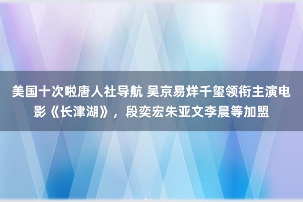 美国十次啦唐人社导航 吴京易烊千玺领衔主演电影《长津湖》，段奕宏朱亚文李晨等加盟