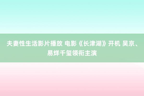 夫妻性生活影片播放 电影《长津湖》开机 吴京、易烊千玺领衔主演