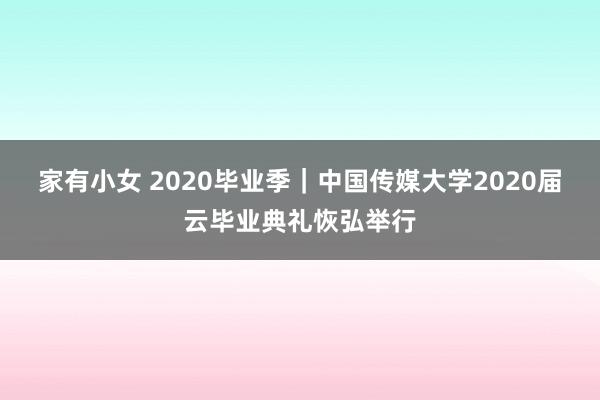 家有小女 2020毕业季｜中国传媒大学2020届云毕业典礼恢弘举行