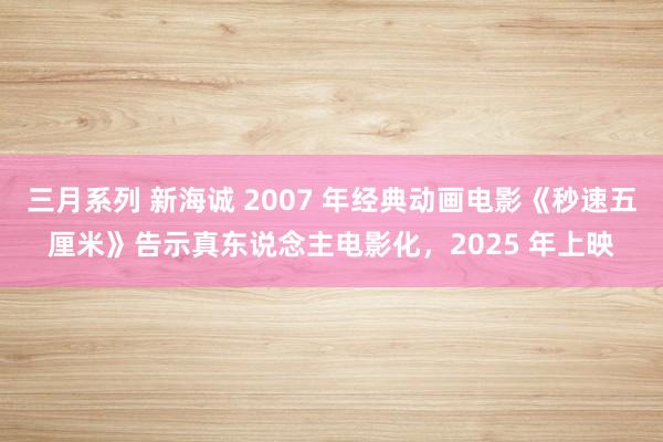 三月系列 新海诚 2007 年经典动画电影《秒速五厘米》告示真东说念主电影化，2025 年上映