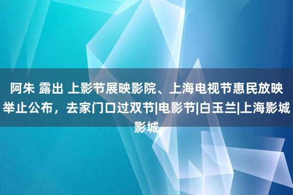 阿朱 露出 上影节展映影院、上海电视节惠民放映举止公布，去家门口过双节|电影节|白玉兰|上海影城