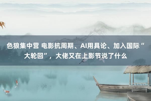 色狼集中营 电影抗周期、AI用具论、加入国际“大轮回”，大佬又在上影节说了什么