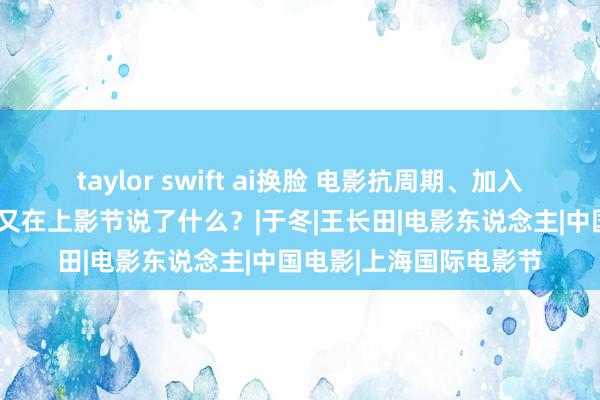 taylor swift ai换脸 电影抗周期、加入国际“大轮回”，大佬又在上影节说了什么？|于冬|王长田|电影东说念主|中国电影|上海国际电影节