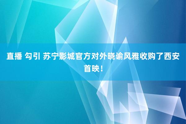 直播 勾引 苏宁影城官方对外晓谕风雅收购了西安首映！