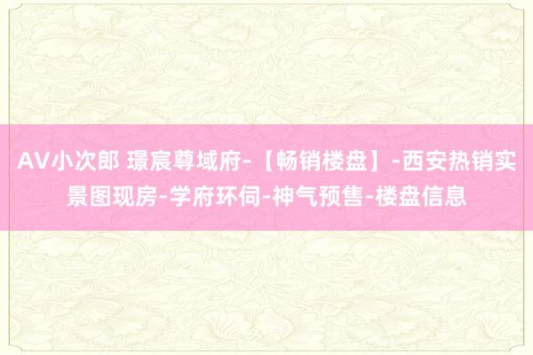 AV小次郎 璟宸尊域府-【畅销楼盘】-西安热销实景图现房-学府环伺-神气预售-楼盘信息