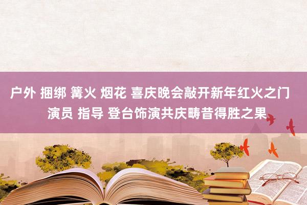 户外 捆绑 篝火 烟花 喜庆晚会敲开新年红火之门    演员 指导 登台饰演共庆畴昔得胜之果