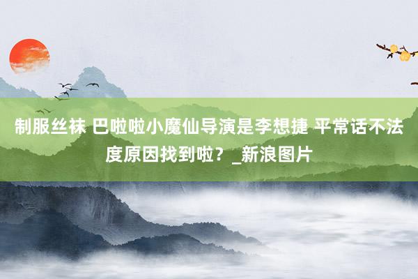 制服丝袜 巴啦啦小魔仙导演是李想捷 平常话不法度原因找到啦？_新浪图片