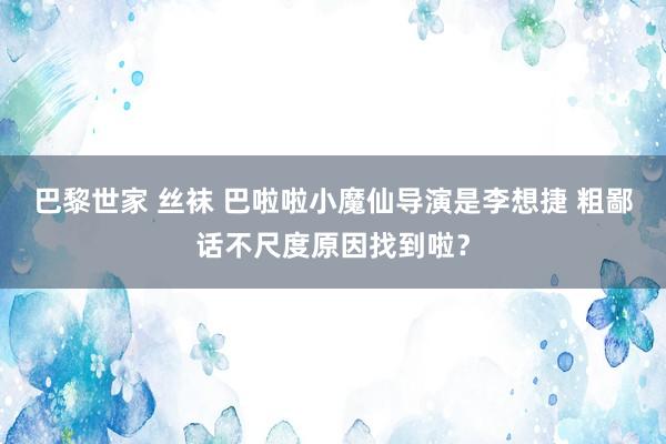 巴黎世家 丝袜 巴啦啦小魔仙导演是李想捷 粗鄙话不尺度原因找到啦？