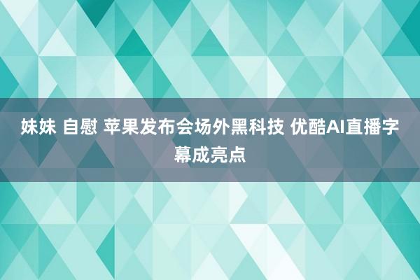 妹妹 自慰 苹果发布会场外黑科技 优酷AI直播字幕成亮点