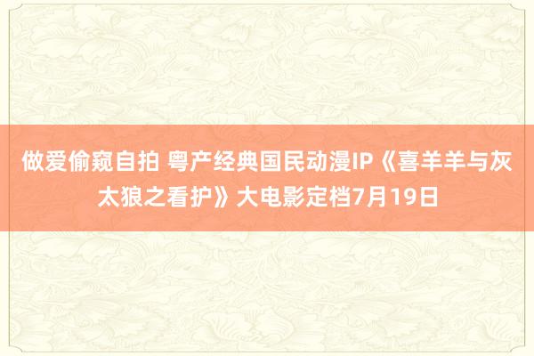 做爱偷窥自拍 粤产经典国民动漫IP《喜羊羊与灰太狼之看护》大电影定档7月19日