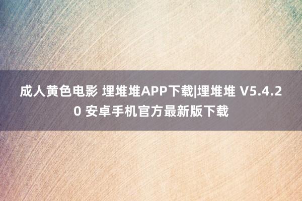 成人黄色电影 埋堆堆APP下载|埋堆堆 V5.4.20 安卓手机官方最新版下载