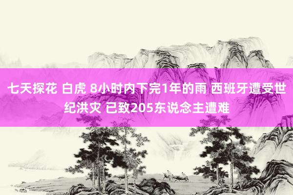 七天探花 白虎 8小时内下完1年的雨 西班牙遭受世纪洪灾 已致205东说念主遭难