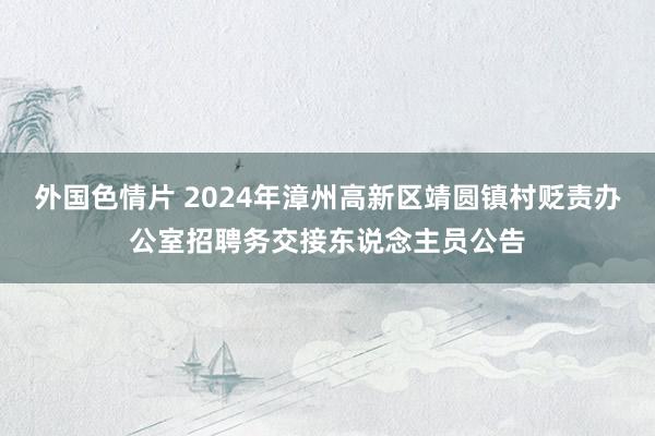 外国色情片 2024年漳州高新区靖圆镇村贬责办公室招聘务交接东说念主员公告