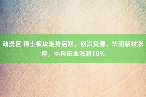 动漫区 稀土板块走势活跃，创兴资源、华阳新材涨停，中科磁业涨超10%