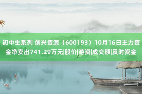 初中生系列 创兴资源（600193）10月16日主力资金净卖出741.29万元|股价|游资|成交额|及时资金