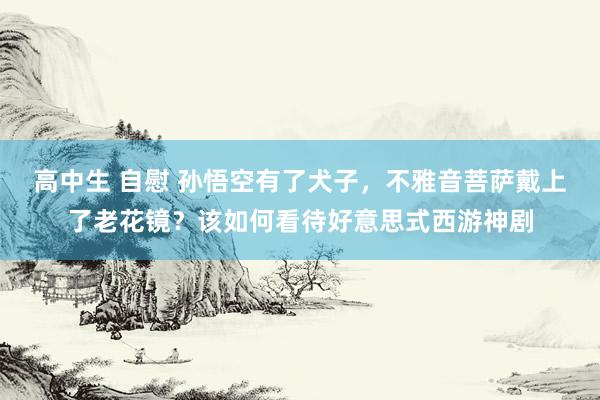 高中生 自慰 孙悟空有了犬子，不雅音菩萨戴上了老花镜？该如何看待好意思式西游神剧