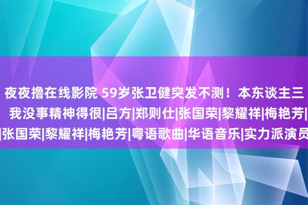 夜夜撸在线影院 59岁张卫健突发不测！本东谈主三次复兴：请环球宽心，我没事精神得很|吕方|郑则仕|张国荣|黎耀祥|梅艳芳|粤语歌曲|华语音乐|实力派演员