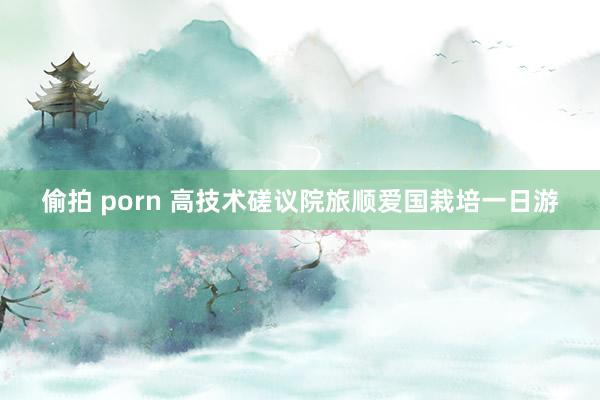 偷拍 porn 高技术磋议院旅顺爱国栽培一日游