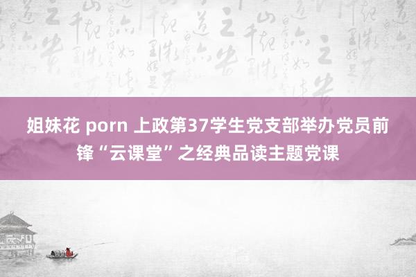 姐妹花 porn 上政第37学生党支部举办党员前锋“云课堂”之经典品读主题党课