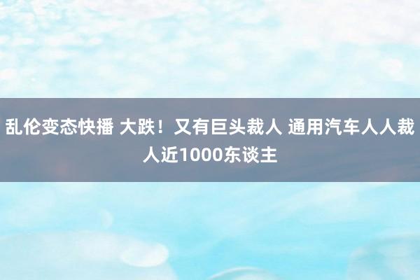 乱伦变态快播 大跌！又有巨头裁人 通用汽车人人裁人近1000东谈主