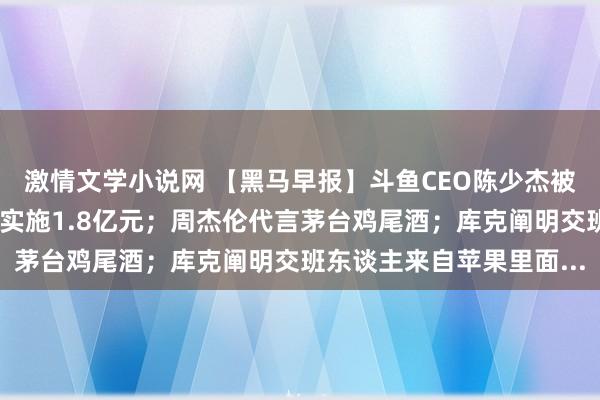 激情文学小说网 【黑马早报】斗鱼CEO陈少杰被逮捕；山东蓝翔被强制实施1.8亿元；周杰伦代言茅台鸡尾酒；库克阐明交班东谈主来自苹果里面...