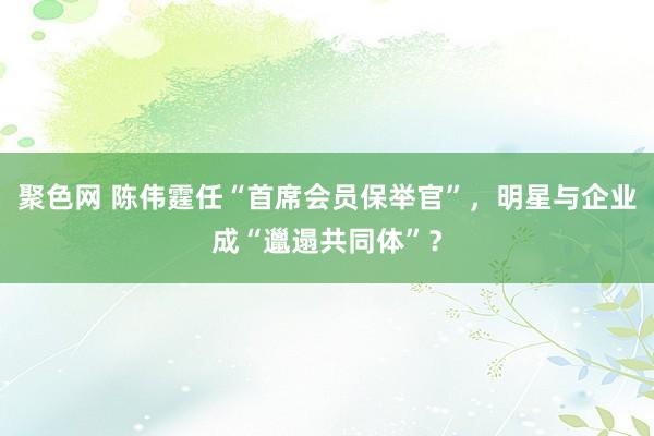 聚色网 陈伟霆任“首席会员保举官”，明星与企业成“邋遢共同体”？