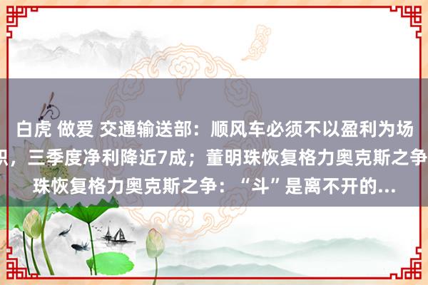 白虎 做爱 交通输送部：顺风车必须不以盈利为场地；全聚德总司理辞职，三季度净利降近7成；董明珠恢复格力奥克斯之争：“斗”是离不开的...